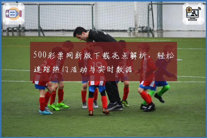 500彩票网新版下载亮点解析，轻松追踪热门活动与实时数据