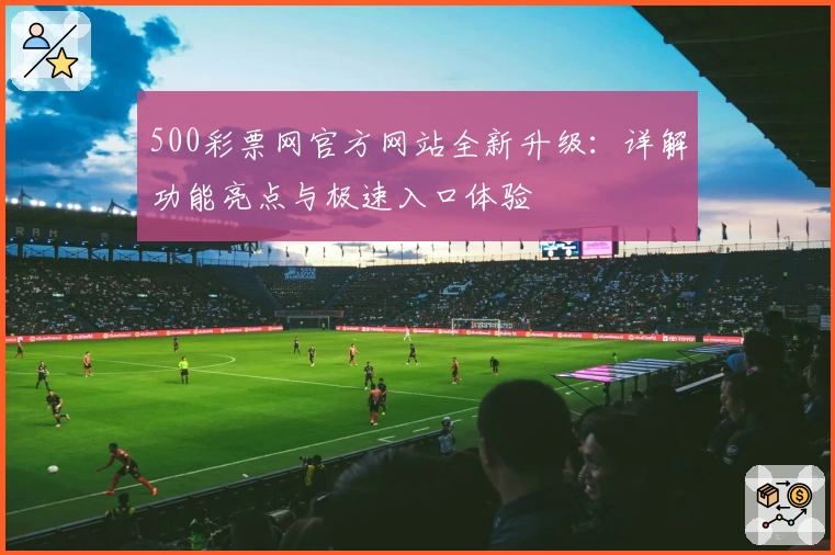 500彩票网官方网站全新升级：详解功能亮点与极速入口体验