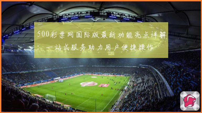 500彩票网国际版最新功能亮点详解：一站式服务助力用户便捷操作