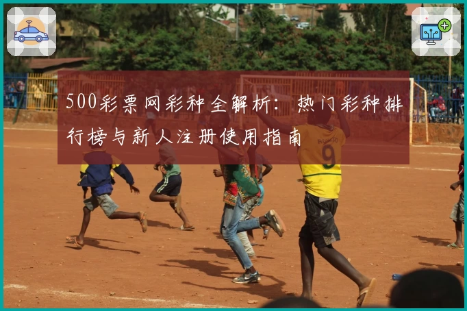 500彩票网彩种全解析:热门彩种排行榜与新人注册使用指南
