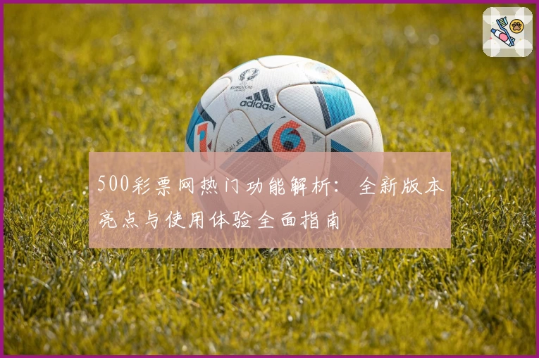 500彩票网热门功能解析：全新版本亮点与使用体验全面指南