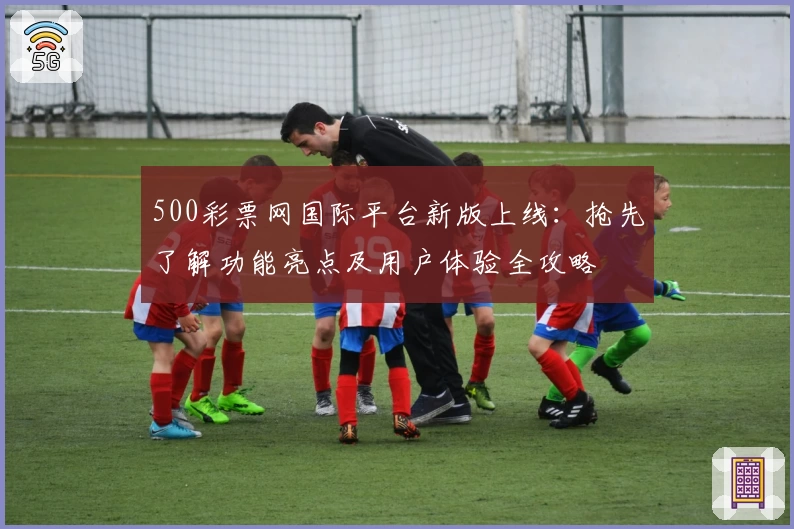 500彩票网国际平台新版上线：抢先了解功能亮点及用户体验全攻略