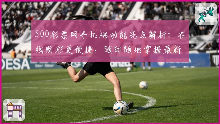 500彩票网手机端功能亮点解析:在线购彩更便捷,随时随地掌握最新动态