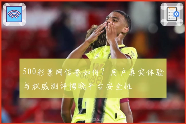 500彩票网信誉如何？用户真实体验与权威测评揭晓平台安全性