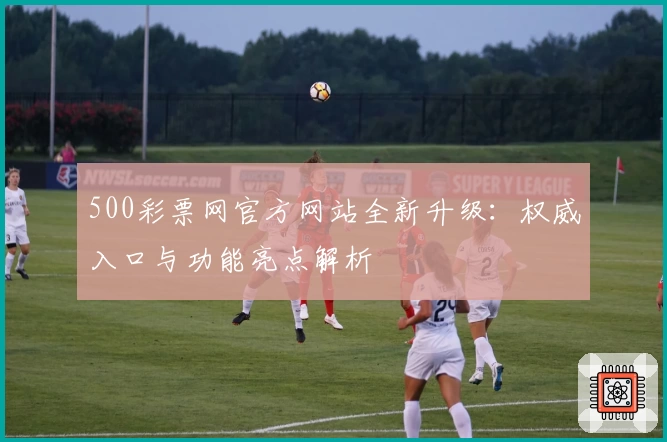 500彩票网官方网站全新升级：权威入口与功能亮点解析