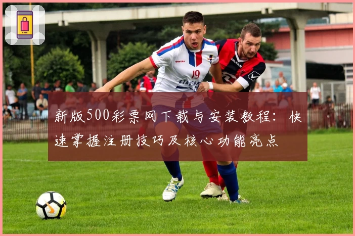 新版500彩票网下载与安装教程:快速掌握注册技巧及核心功能亮点
