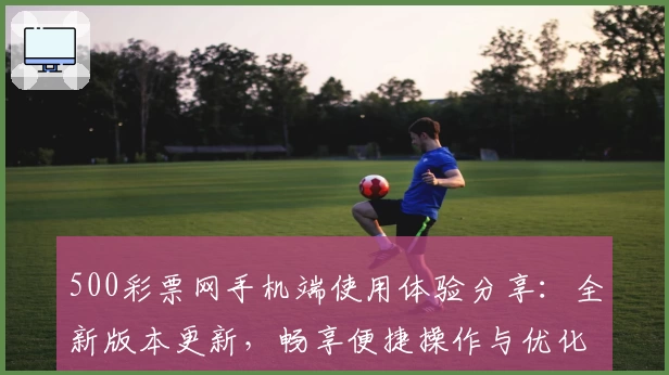 500彩票网手机端使用体验分享:全新版本更新,畅享便捷操作与优化服务