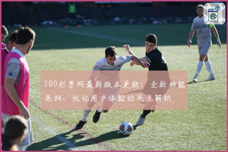 500彩票网最新版本更新：全新功能亮相，优化用户体验的亮点解析