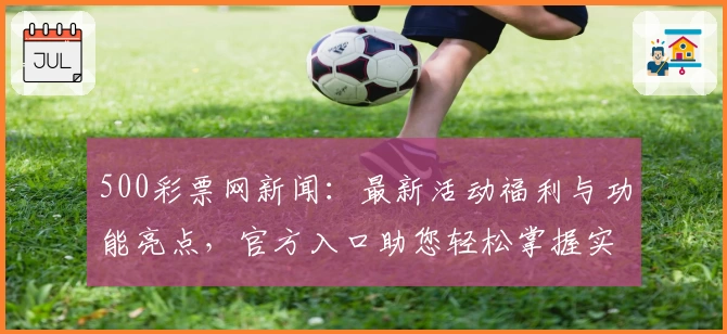 500彩票网新闻：最新活动福利与功能亮点，官方入口助您轻松掌握实时资讯