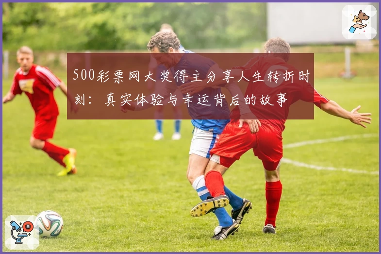 500彩票网大奖得主分享人生转折时刻:真实体验与幸运背后的故事