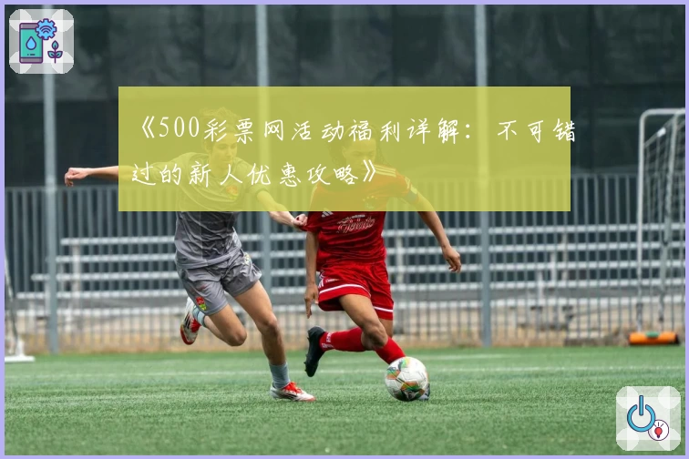 《500彩票网活动福利详解：不可错过的新人优惠攻略》