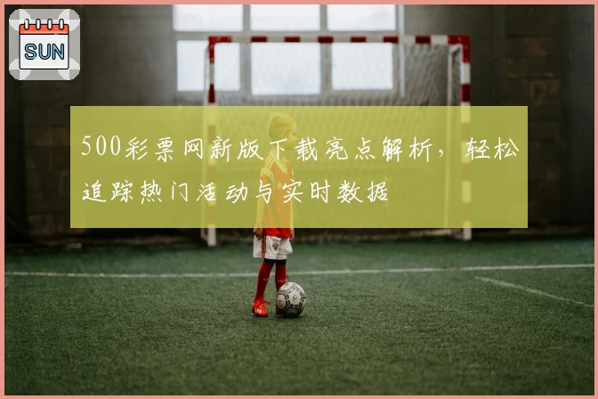 500彩票网新版下载亮点解析，轻松追踪热门活动与实时数据