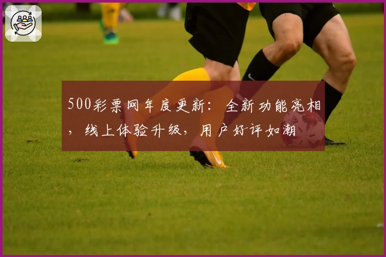 500彩票网年度更新:全新功能亮相,线上体验升级,用户好评如潮