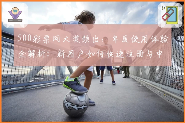 500彩票网大奖频出，年度使用体验全解析：新用户如何快速注册与中奖技巧指南