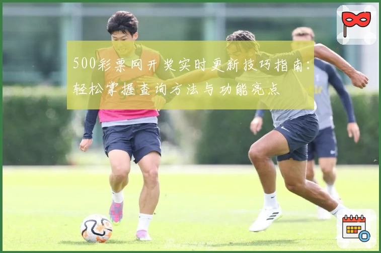 500彩票网开奖实时更新技巧指南：轻松掌握查询方法与功能亮点