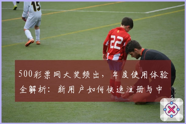 500彩票网大奖频出，年度使用体验全解析：新用户如何快速注册与中奖技巧指南